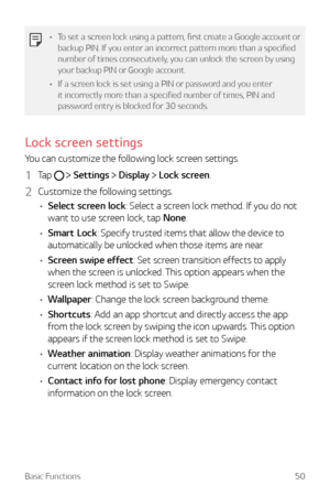 Page 50Basic Functions50
•	To set a screen lock using a pattern, first create a Google account or 
backup PIN. If you enter an incorrect pattern more than a specified 
number of times consecutively, you can unlock the screen by using 
your backup PIN or Google account.
•	 If a screen lock is set using a PIN or password and you enter 
it incorrectly more than a specified number of times, PIN and 
password entry is blocked for 30 seconds.
Lock screen settings
You can customize the following lock screen settings....