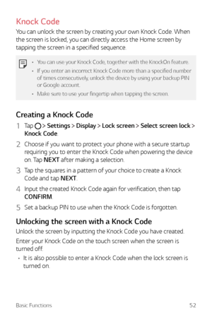 Page 52Basic Functions52
Knock Code
You can unlock the screen by creating your own Knock Code. When 
the screen is locked, you can directly access the Home screen by 
tapping the screen in a specified sequence.
•	You can use your Knock Code, together with the KnockOn feature.
•	 If you enter an incorrect Knock Code more than a specified number 
of times consecutively, unlock the device by using your backup PIN 
or Google account.
•	 Make sure to use your fingertip when tapping the screen.
Creating a Knock Code...