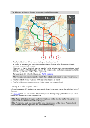Page 2929 
 
 
 
Tip: Select an incident on the map to see more detailed information. 
 
1. Traffic incident that affects your route in your direction of travel. 
A symbol or number at the start of the incident shows the type of incident or the delay in 
minutes, for example 5 minutes.  
The colour of the incident indicates the speed of traffic relative to the maximum allowed speed 
at that location, with red being the slowest. The stripes on the traffic jam are also animated to 
show the speed of the traffic,...