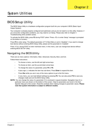 Page 33Chapter 223
System Utilities
BIOS Setup Utility
The BIOS Setup Utility is a hardware configuration program built into your computer’s BIOS (Basic Input/
Output System).
Your computer is already properly configured and optimized, and you do not need to run this utility. However, if 
you encounter configuration problems, you may need to run Setup. Please also refer to Chapter 4 
Troubleshooting when problem arises.
To activate the BIOS Utility, press F2 during POST (when “Press  to enter Setup” message is...