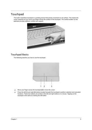 Page 19Chapter 19
Touchpad
The built-in seamless touchpad is a pointing device that senses movement on its surface. This means the 
cursor responds as you move your finger across the surface of the touchpad. The central location on the 
palmrest provides optimum comfort and support.
Touchpad Basics
The following teaches you how to use the touchpad:
TMove your finger across the touchpad (2) to move the cursor.
TPress the left (1) and right (3) buttons located beneath the touchpad to perform selection and...