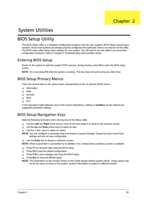 Page 45Chapter 235
BIOS Setup Utility
The BIOS Setup Utility is a hardware configuration program built into your system’s BIOS (Basic Input/Output 
System). Since most systems are already properly configured and optimized, there is no need to run this utility. 
The BIOS setup utility stores basic settings for your system. You will need to run this utility if you encounter 
configuration problems. Refer to Chapter 4 Troubleshooting when problem arises.
Entering BIOS Setup
Power on the system to start the system...