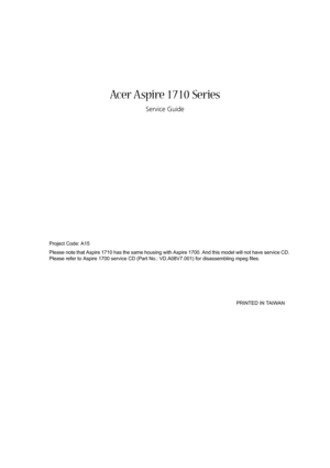 Page 1Acer Aspire 1710 Series
Service Guide
Project Code: A15
Please note that Aspire 1710 has the same housing with Aspire 1700. And this model will not have service CD. 
Please refer to Aspire 1700 service CD (Part No.: VD.A08V7.001) for disassembling mpeg files.
                                                                                                                                       PRINTED IN TAIWAN 