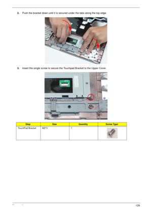 Page 139Chapter 3129
2.Push the bracket down until it is secured under the tabs along the top edge.
3.Insert the single screw to secure the Touchpad Bracket to the Upper Cover.
StepSizeQuantityScrew Type
TouchPad Bracket M2*3 1 