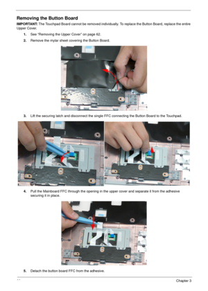 Page 7666Chapter 3
Removing the Button Board
IMPORTANT: The Touchpad Board cannot be removed individually. To replace the Button Board, replace the entire 
Upper Cover.
1.See “Removing the Upper Cover” on page 62.
2.Remove the mylar sheet covering the Button Board.
3.Lift the securing latch and disconnect the single FFC connecting the Button Board to the Touchpad.
4.Pull the Mainboard FFC through the opening in the upper cover and separate it from the adhesive 
securing it in place.
5.Detach the button board...