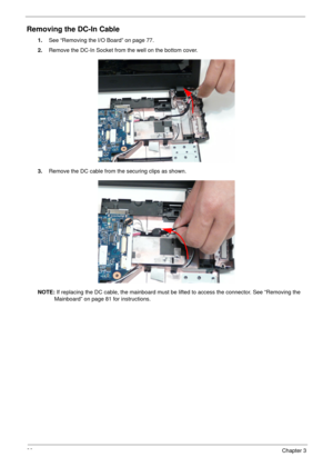 Page 9080Chapter 3
Removing the DC-In Cable
1.See “Removing the I/O Board” on page 77.
2.Remove the DC-In Socket from the well on the bottom cover.
3.Remove the DC cable from the securing clips as shown.
NOTE: If replacing the DC cable, the mainboard must be lifted to access the connector. See “Removing the 
Mainboard” on page 81 for instructions. 