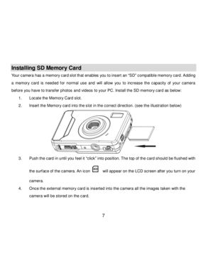 Page 8Downloaded from www.Manualslib.com manuals search engine  7 
Installing SD Memory Card 
Your camera has a memory card slot that enables you to insert an “SD” compatible memory card. Adding 
a  memory  card is  needed  f or  normal  use  and will  allow  you  to  increase  the  capacity  of  your  camera 
bef ore you have to transfer photos and videos to your PC. Install the SD memory card as below: 
1. Locate the Memory Card slot. 
2. Insert the Memory card into the slot in the correct direction. (see...