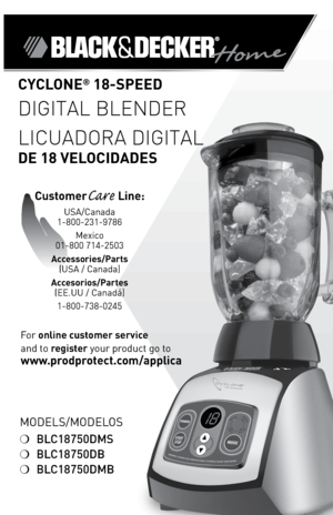 Page 1

ModelS/ModeloS
❍	BLC18750DMS
❍	BLC18750DB
❍	BLC18750DMB
CYCLONE® 8-SPEED  
DIGITAL BLENDER
LICUADORA DIGITAL 
DE 8 VELOCIDADES
For	online customer service  
and	to	
register 	your	product	go	to 
www.prodprotect.com/applica
CustomerCare Line:	
USA/Canada	
1-800-231-9786
Mexico	
01-800	714-2503
Accessories/Parts  (USA	/	Canada)	
Accesorios/Partes (ee.UU	/	Canadá)	
1-800-738-0245 