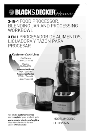 Page 1

Model/Modelo
❍	FP2650S
3-in- Food Processor, 
Blending Jar and Processing 
WorkBoWl
3 En  Procesador de alimentos, 
licuadora y tazón Para 
Procesar
For	online customer service  
and	to	register	your	product,	go	to 
www.prodprotect.com/applica
Also	view	the	details	for	our
latest	sweepstakes!
CustomerCare Line:	
USA/Canada	
1-800-231-9786
Mexico	
01-714-2500
Accessories/Parts 
(USA	/	Canada)	
Accesorios/Partes 
(ee.UU	/	Canadá)	
1-800-738-0245 