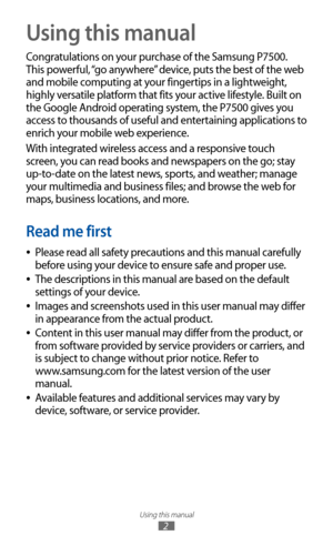Page 2
Using this manual

2

Using this manual
Congratulations on your purchase of the Samsung P7500. 
This powerful, “go anywhere” device, puts the best of the web 
and mobile computing at your fingertips in a lightweight, 
highly versatile platform that fits your active lifestyle. Built on 
the Google Android operating system, the P7500 gives you 
access to thousands of useful and entertaining applications to 
enrich your mobile web experience.
With integrated wireless access and a responsive touch 
screen,...