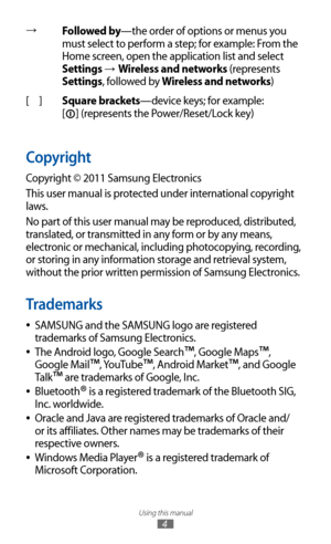 Page 4
Using this manual

4

→Followed by—the order of options or menus you 
must select to perform a step; for example: From the 
Home screen, open the application list and select 
Settings 
→ Wireless and networks (represents 
Settings, followed by Wireless and networks)
[ ] Square brackets—device keys; for example:   
[

] (represents the Power/Reset/Lock key)
Copyright
Copyright © 2011 Samsung Electronics
This user manual is protected under international copyright 
laws.
No part of this user manual may be...