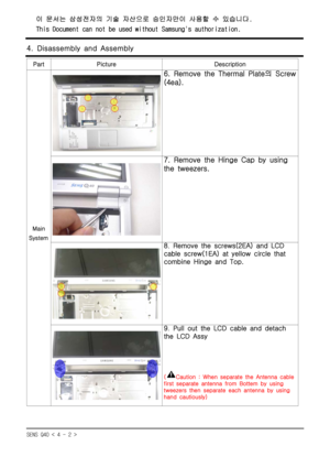Page 2SENS Q40 < 4 - 2 >
4. Disassembly and Assembly
Part Picture Description
Main
System
6. Remove the Thermal Plate의 Screw
(4ea).
7. Remove the Hinge Cap by using
the tweezers.
8.Remove the screws(2EA) and LCD
cable screw(1EA) at yellow circle that
combine Hinge and Top.
9.Pull out the LCD cable and detach
the LCD Assy
(Caution : When separate the Antenna cable
first separate antenna from Bottem by using
tweezers then separate each antenna by using
hand cautiously)
이 문서는 삼성전자의 기술 자산으로 승인자만이 사용할 수 있습니다.
This...
