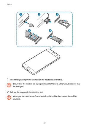 Page 22Basics
22
2
4
13
5
1 Insert the ejection pin into the hole on the tray to loosen the tray.
Ensure that the ejection pin is perpendicular to the hole. Otherwise, the device may 
be damaged.
2 Pull out the tray gently from the tray slot.
When you remove the tray from the device, the mobile data connection will be 
disabled....