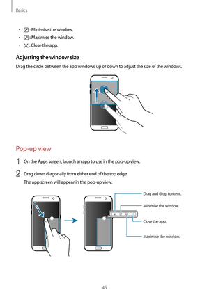 Page 45Basics
45
•	 : Minimise the window.
•	 : Maximise the window.
•	 : Close the app.
Adjusting the window size
Drag the circle between the app windows up or down to adjust the size of the windows.
Pop-up view
1 On the Apps screen, launch an app to use in the pop-up view.
2 Drag down diagonally from either end of the top edge.
The app screen will appear in the pop-up view.
Minimise the window.
Close the app. Maximise the window.
Drag and drop content....