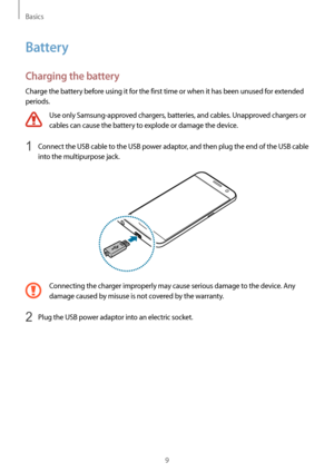 Page 9Basics
9
Battery
Charging the battery
Charge the battery before using it for the first time or when it has been unused for extended 
periods.
Use only Samsung-approved chargers, batteries, and cables. Unapproved chargers or 
cables can cause the battery to explode or damage the device.
1 Connect the USB cable to the USB power adaptor, and then plug the end of the USB cable 
into the multipurpose jack.
Connecting the charger improperly may cause serious damage to the device. Any 
damage caused by misuse...
