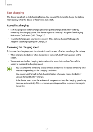 Page 12Basics
12
Fast charging
The device has a built-in fast charging feature. You can use this feature to charge the battery 
more quickly while the device or its screen is turned off.
About Fast charging
•	Fast charging uses battery charging technology that charges the battery faster by 
increasing the charging power. The device supports Samsung’s Adaptive fast charging 
feature and Qualcomm Quick Charge 2.0.
•	To use Fast charging on your device, connect it to a battery charger that supports 
Adaptive fast...