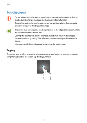 Page 15Basics
15
Touchscreen
•	Do not allow the touchscreen to come into contact with other electrical devices. 
Electrostatic discharges can cause the touchscreen to malfunction.
•	To avoid damaging the touchscreen, do not tap it with anything sharp or apply 
excessive pressure to it with your fingertips.
•	The device may not recognise touch inputs close to the edges of the screen, which 
are outside of the touch input area.
•	Leaving the touchscreen idle for extended periods may result in afterimages 
(screen...