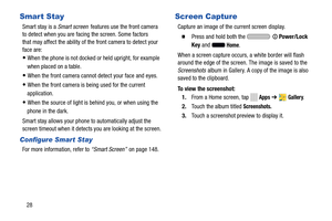 Page 34  
 
 
   
 
 
   
 
Smart Stay 
Smart stay is a  Smart screen features use the front camera 
to detect when you are facing the screen. Some factors 
that may affect the ability of the front camera to detect your 
face are: 
• When the phone is not docked or held upright, for example 
when placed on a table. 
• When the front camera cannot detect your face and eyes. 
• When the front camera is  being used for the current 

application.
 
• When the source of light is behind you, or when using the 
phone...
