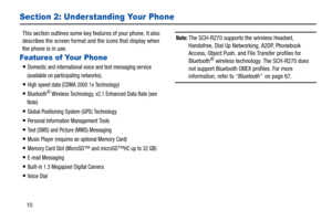Page 1410
Section 2: Understanding Your Phone
This section outlines some key features of your phone. It also 
describes the screen format and the icons that display when 
the phone is in use. 
Features of Your Phone
Domestic and international voice and text messaging service 
(available on participating networks). 
High speed data (CDMA 2000 1x Technology) 
Bluetooth® Wireless Technology, v2.1 Enhanced Data Rate (see 
Note) 
Global Positioning System (GPS) Technology 
Personal Information Management Tools 
Text...