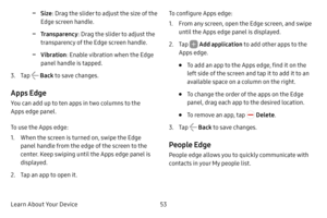 Page 60Learn About Your Device53
 -Size: Drag the slider to adjust the size of the 
Edge screen handle.
 -Transparency : Drag the slider to adjust the 
transparency of the Edge screen handle.
 -Vibration : Enable vibration when the Edge 
panel handle is tapped.
3. Tap  Back  to save changes.
Apps Edge
You can add up to ten apps in two columns to the 
Apps edge panel.
To use the Apps edge:
1. When the screen is turned on, swipe the Edge 
panel handle from the edge of the screen to the 
center. Keep swiping until...