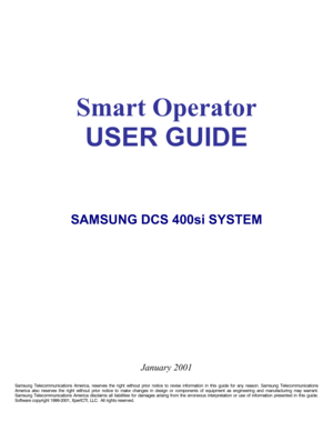 Page 2 
 
 
 
 
Smart Operator 
USER GUIDE 
 
 
 
 
 
 
 
 
 
SAMSUNG DCS 400si SYSTEM 
 
 
 
 
 
 
 
 
 
 
 
 
 
 
  
 
 
January 2001 
 
Samsung Telecommunications America, reserves the right without prior notice to revise information in this guide for any reason. Samsung Telecommunications 
America also reserves the right without prior notice to make changes in design or components of equipment as engineering and manufacturing may warrant. 
Samsung Telecommunications America disclaims all liabilities for...