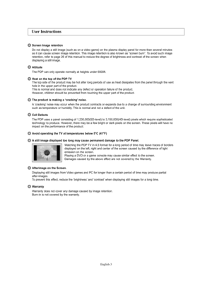 Page 3English-3
Screen Image retention
Do not display a still image (such as on a video game) on the plasma display panel for more than several minutes
as it can cause screen image retention. This image retention is also known as “screen burn”. To avoid such image
retention, refer to page 26 of this manual to reduce the degree of brightness and contrast of the screen when 
displaying a still image.
Altitude
The PDP can only operate normally at heights under 6500ft.
Heat on the top of the PDP TV
The top side of...