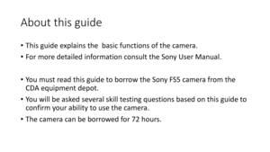 Page 4About	this	guide
•This	guide	explains	 the		basic	functions	of	the	 camera.
• For	more	detailed	information	consult	the	Sony	User	 Manual.
• Yo u 	 m u s t 	 r e a d 	 t h i s 	 g u i d e 	 t o 	 b o r r o w 	 t h e 	 S o n y 	 F S 5 	 c a m e r a 	 f r o m 	 t h e 	
CDA	equipment	depot.
• Yo u 	 w i l l 	 b e 	 a s ke d 	 s e v e r a l 	 s k i l l 	 t e s t i n g 	 q u e s t i o n s 	 b a s e d 	 o n 	 t h i s 	 g u i d e 	 t o 	
confirm	your	ability	to	use	the	camera.
• The	camera	can	be	borrowed	for...