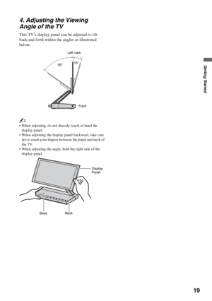 Page 1919
Getting Started
4. Adjusting the Viewing 
Angle of the TV
This TV’s display panel can be adjusted to tilt 
back and forth within the angles as illustrated 
below.
~
 When adjusting, do not directly touch or bend the 
display panel.
 When adjusting the display panel backward, take care 
not to catch your fingers between the panel and neck of 
the TV.
 When adjusting the angle, hold the right side of the 
display panel.
Left view
Front 55°15°
Neck BaseDisplay 
Panel
 
