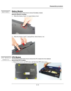 Page 2                Disassembly procedure 
                                                                                        
 
                                              2 - 2 
Battery Module 
The illustration below shows how to remove the battery module.   
Remove Battery module   
1．Slide the battery latch 1 to open battery lock 
 
 
2．Slide the battery latch 2 and pull the whole battery out. 
 
 
CPU Module 
The illustrations below show how to remove the CPU module from the notebook. 
Removing...