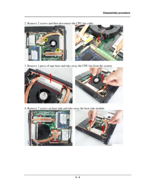 Page 3                Disassembly procedure 
                                                                                        
 
                                              2 - 3 
2. Remove 2 screws and then disconnect the CPU fan cable. 
   
 
3. Remove 1 piece of tape here and take away the CPU fan from the system. 
   
 
4. Remove 7 screws on heat sink and take away the heat sink module. 
   
 
 
 
 
 
  