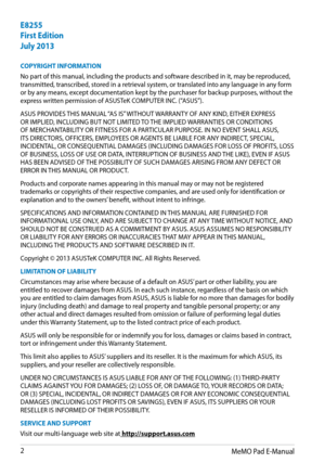 Page 2
MeMO Pad E-Manual

E8255
First Edition
July 2013
COPYRIGHT INFORMATION
No part of this manual, including the products and software described in it, may be reproduced, transmitted, transcribed, stored in a retrieval system, or translated into any language in any form or by any means, except documentation kept by the purchaser for backup purposes, without the express written permission of ASUSTeK COMPUTER INC. (“ASUS”).
ASUS PROVIDES THIS MANUAL “AS IS” WITHOUT WARRANTY OF ANY KIND, EITHER EXPRESS OR...