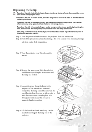 Page 55Maintenance 47
Replacing the lamp
• To reduce the risk of electrical shock, always turn the projector off and disconnect the power 
cord before changing the lamp.   
• To reduce the risk of severe burns, allow the projector to cool for at least 45 minutes before 
replacing the lamp.
To reduce the risk of injuries to fingers and damage to internal components, use caution 
when removing lamp glass that has shattered into sharp pieces.
To reduce the risk of injuries to fingers and/or compromising image...