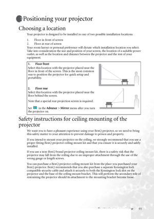 Page 17Positioning your projector 11
Positioning your projector
Choosing a location
Your projector is designed to be installed in one of two possible installation locations: 
1. Floor in front of screen
2. Floor at rear of screen
Your room layout or personal preference will dictate which installation location you select. 
Take into consideration the size and position of your screen, the location of a suitable power 
outlet, as well as the location and distance between the projector and the rest of your...