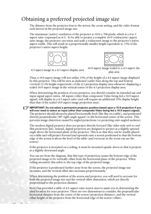 Page 18Positioning your projector 12
Obtaining a preferred projected image size
The distance from the projector lens to the screen, the zoom setting, and the video format 
each factors in the projected image size.
The maximum (native) resolution of the projector is 1024 x 768 pixels, which is a 4 to 3 
aspect ratio (expressed as 4:3). To be able to project a complete 16:9 (widescreen) aspect 
ratio image, the projector can resize and scale a widescreen image to the projectors native 
aspect width. This will...