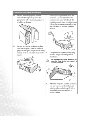 Page 10Important safety instructions 4
Safety Instructions (Continued)
15. Do not store the projector on end 
vertically. Doing so may cause the 
projector to fall over, causing injury or 
resulting in damage.
16. Do not step on the projector or place 
any objects upon it. Besides probable 
physical damage to the projector, doing 
so may result in accidents and possible 
injury.17. Do not place liquids near or on the 
projector. Liquids spilled into the 
projector may cause it to fail. If the 
projector does...