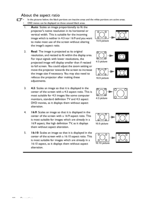 Page 26Operation 26
About the aspect ratio
•  In the pictures below, the black portions are inactive areas and the white portions are active areas.
•  OSD menus can be displayed on those unused black areas.
1.Auto: Scales an image proportionally to fit the 
projectors native resolution in its horizontal or 
vertical width. This is suitable for the incoming 
image which is neither in 4:3 nor 16:9 and you want 
to make most use of the screen without altering 
the images aspect ratio.
2.Real
: The image is...
