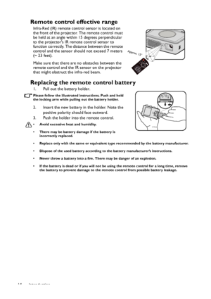 Page 14Introduction 14
Remote control effective range
Infra-Red (IR) remote control sensor is located on 
the front of the projector. The remote control must 
be held at an angle within 15 degrees perpendicular 
to the projectors IR remote control sensor to 
function correctly. The distance between the remote 
control and the sensor should not exceed 7 meters 
(~ 23 feet).
Make sure that there are no obstacles between the 
remote control and the IR sensor on the projector 
that might obstruct the infra-red...