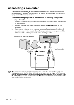 Page 18Connection 18
Connecting a computer
The projector provides a VGA input socket that allows you to connect it to both IBM® 
compatibles and Macintosh® computers. A Mac adapter is needed if you are connecting 
legacy version Macintosh computers.
To connect the projector to a notebook or desktop computer:
• Using a VGA cable
1. Take the supplied multi-input cable and connect one end to the D-Sub output socket 
of the computer.
2. Connect the other end of the multi-input cable to the PC/AV socket on the...