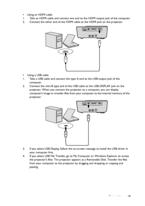 Page 19Connection19 • Using an HDMI cable
1. Take an HDMI cable and connect one end to the HDMI output jack of the computer.
2. Connect the other end of the HDMI cable to the HDMI jack on the projector.
• Using a USB cable
1. Take a USB cable and connect the type A end to the USB output jack of the 
computer.
2. Connect the mini-B type end of the USB cable to the USB-DISPLAY jack on the 
projector. When you connect the projector to a computer, you can display 
computer’s im age o r transfer files from your...