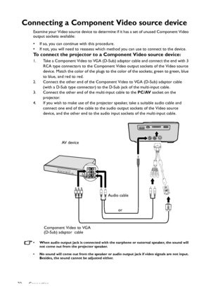 Page 22Connection 22
Connecting a Component Video source device
Examine your Video source device to determine if it has a set of unused Component Video 
output sockets available: 
• If so, you can continue with this procedure.
• If not, you will need to reassess which method you can use to connect to the device.
To connect the projector to a Component Video source device:
1. Take a Component Video to VGA (D-Sub) adaptor cable and connect the end with 3 
RCA type connectors to the Component Video output sockets...
