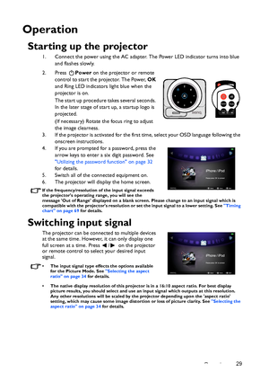 Page 29Operation29
Operation
Starting up the projector
1. Connect the power using the AC adapter. The Power LED indicator turns into blue 
and flashes slowly.
2. Press Power on the projector or remote 
control to start the projector. The Power, OK 
and Ring LED indicators light blue when the 
projector is on.
The start up procedure takes several seconds. 
In the later stage of start up, a startup logo is 
projected.
(If necessary) Rotate the focus ring to adjust 
the image clearness.
3. If the projector is...