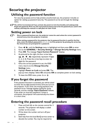 Page 32Operation 32
Securing the projector
Utilizing the password function
For security purposes and to help prevent unauthorized use, the projector includes an 
option for setting up password security. The password can be set through the Settings 
menu.
You will be inconvenienced if you activate the power-on lock functionality and subsequently 
forget the password. Print out this manual (if necessary) and write the password you used in this 
manual, and keep the manual in a safe place for later recall.
Setting...