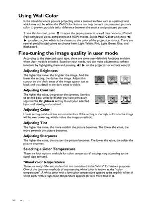 Page 36Operation 36
Using Wall Color
In the situation where you are projecting onto a colored surface such as a painted wall 
which may not be white, the Wall Color feature can help correct the projected picture’s 
color to prevent possible color difference between the source and projected pictures.
To use this function, press   to open the pop-up menu in one of the computer, iPhone/
iPod, composite video, component and HDMI modes. Select Wa l l  C o l o r and press  / 
 to select a color which is the closest...