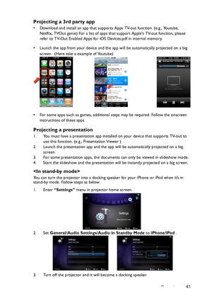 Page 41Operation41
Projecting a 3rd party app
• Download and install an app that supports Apps TV-out function. (e.g., Youtube, 
Netflix, TVOut genie) For a list of apps that support Apples TV-out function, please 
refer to TV-Out Enabled Apps for iOS Devices.pdf in internal memory.
• Launch the app from your device and the app will be automatically projected on a big 
screen.  (Here take a example of Youtube)
• For some apps such as games, additional steps may be required. Follow the onscreen 
instructions of...