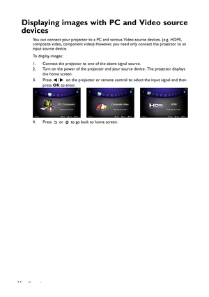 Page 44Operation 44
Displaying images with PC and Video source
devices
You can connect your projector to a PC and various Video source devices. (e.g. HDMI, 
composite video, component video) However, you need only connect the projector to an 
input source device.
To display images:
1. Connect the projector to one of the above signal source.
2. Turn on the power of the projector and your source device. The projector displays 
the home screen.
3. Press  /   on the projector or remote control to select the input...
