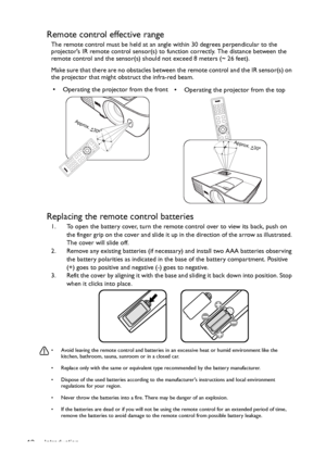 Page 12Introduction 12
Remote control effective range
The remote control must be held at an angle within 30 degrees perpendicular to the 
projectors IR remote control sensor(s) to function correctly. The distance between the 
remote control and the sensor(s) should not exceed 8 meters (~ 26 feet).
Make sure that there are no obstacles between the remote control and the IR sensor(s) on 
the projector that might obstruct the infra-red beam.
Replacing the remote control batteries
1. To open the battery cover, turn...
