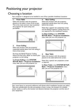 Page 13Positioning your projector 13
Positioning your projector
Choosing a location
Your projector is designed to be installed in one of four possible installation locations: 
Your room layout or personal preference will dictate which installation location you select. 
Take into consideration the size and position of your screen, the location of a suitable 
power outlet, as well as the location and distance between the projector and the rest of 
your equipment.1. Front Table
Select this location with the...