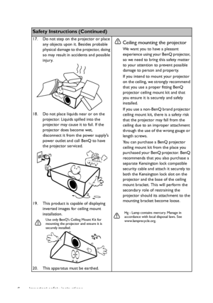 Page 6Important safety instructions 6
Safety Instructions (Continued)
17. Do not step on the projector or place 
any objects upon it. Besides probable 
physical damage to the projector, doing 
so may result in accidents and possible 
injury.
18. Do not place liquids near or on the 
projector. Liquids spilled into the 
projector may cause it to fail. If the 
projector does become wet, 
disconnect it from the power supplys 
power outlet and call BenQ to have 
the projector serviced.
19. This product is capable...