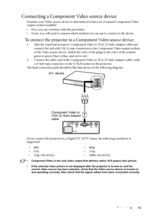 Page 19Connection 19
Connecting a Component Video source device
Examine your Video source device to determine if it has a set of unused Component Video 
output sockets available: 
• If so, you can continue with this procedure.
• If not, you will need to reassess which method you can use to connect to the device.
To connect the projector to a Component Video source device:
1. Take the (optional accessory) Component Video to VGA (D-Sub) adaptor cable and 
connect the end with 3 RCA type connectors to the...