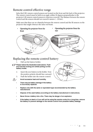Page 15Introduction 11
Remote control effective range
Infra-Red (IR) remote control sensors are located on the front and the back of the projector. 
The remote control must be held at an angle within 30 degrees perpendicular to the 
projectors IR remote control sensors to function correctly. The distance between the remote 
control and the sensors should not exceed 6 meters (~ 20 feet).
Make sure that there are no obstacles between the remote control and the IR sensors on the 
projector that might obstruct the...